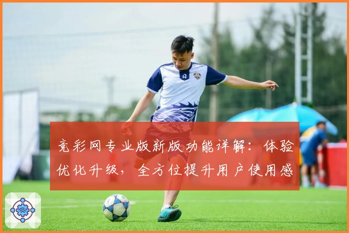竞彩网专业版新版功能详解：体验优化升级，全方位提升用户使用感