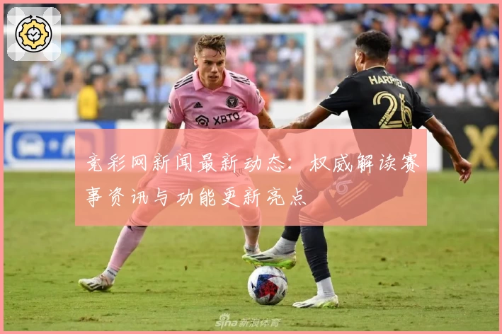 竞彩网新闻最新动态:权威解读赛事资讯与功能更新亮点