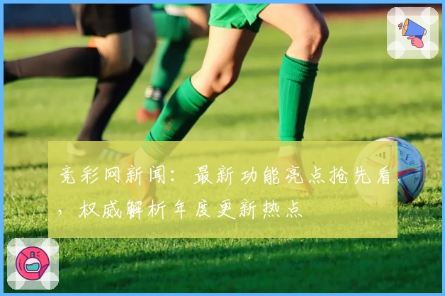 竞彩网新闻：最新功能亮点抢先看，权威解析年度更新热点