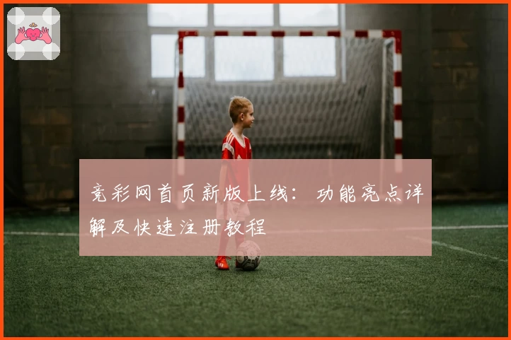 竞彩网首页新版上线：功能亮点详解及快速注册教程
