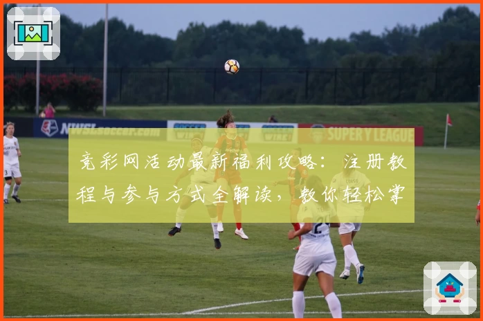 竞彩网活动最新福利攻略：注册教程与参与方式全解读，教你轻松掌握亮点功能