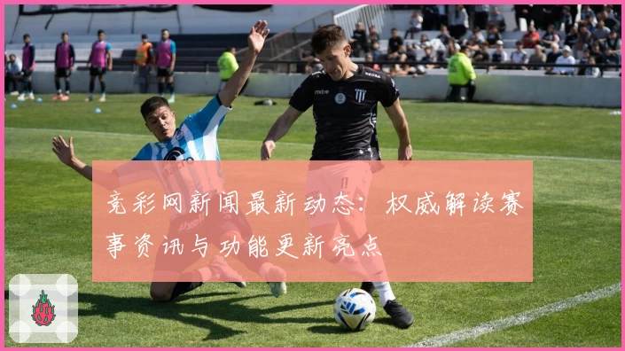 竞彩网新闻最新动态:权威解读赛事资讯与功能更新亮点