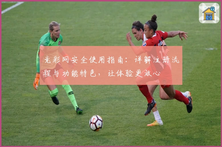 竞彩网安全使用指南：详解注册流程与功能特色，让体验更放心