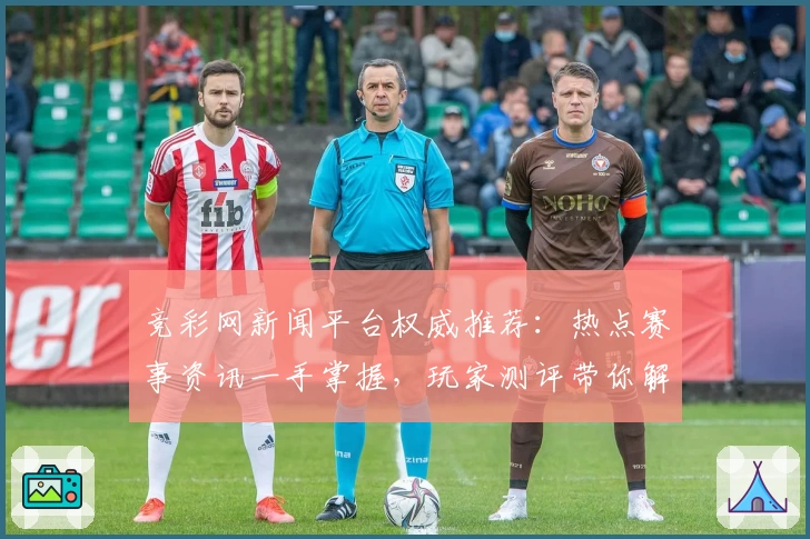 竞彩网新闻平台权威推荐：热点赛事资讯一手掌握，玩家测评带你解锁年度功能亮点