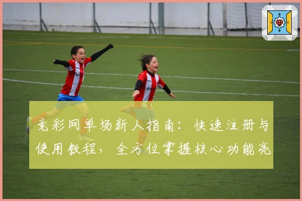 竞彩网单场新人指南：快速注册与使用教程，全方位掌握核心功能亮点