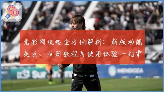 竞彩网攻略全方位解析：新版功能亮点、注册教程与使用体验一站掌握