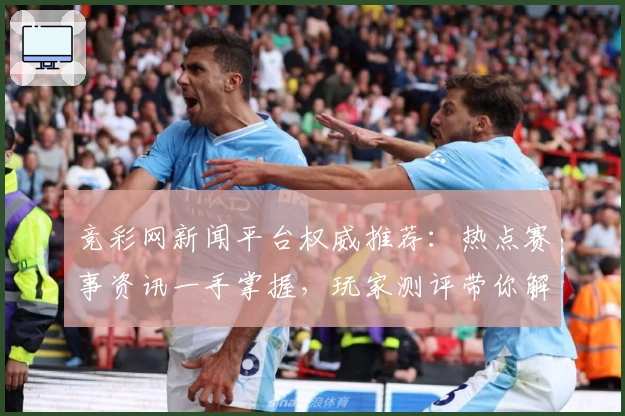 竞彩网新闻平台权威推荐：热点赛事资讯一手掌握，玩家测评带你解锁年度功能亮点