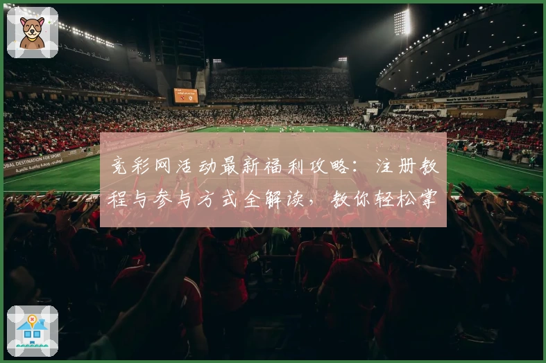竞彩网活动最新福利攻略：注册教程与参与方式全解读，教你轻松掌握亮点功能