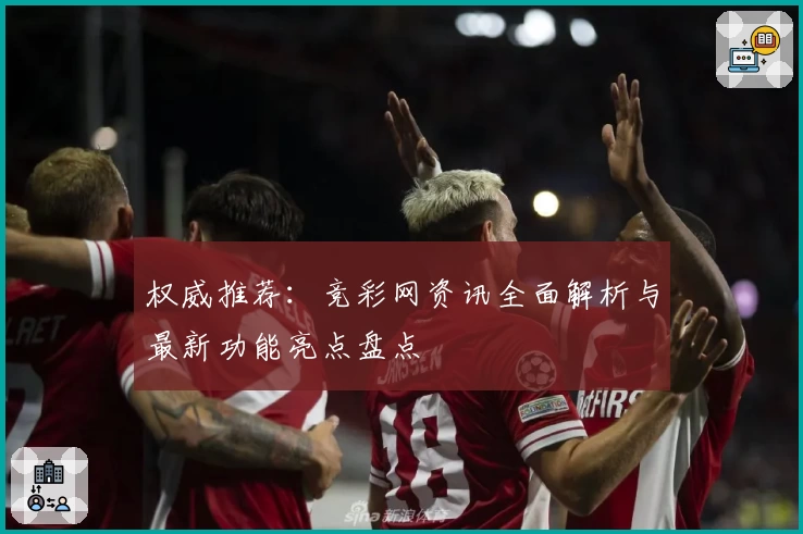权威推荐：竞彩网资讯全面解析与最新功能亮点盘点